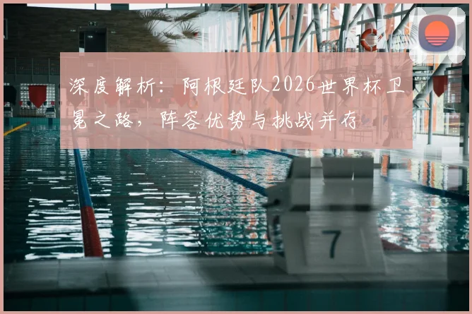 深度解析：阿根廷队2026世界杯卫冕之路，阵容优势与挑战并存
