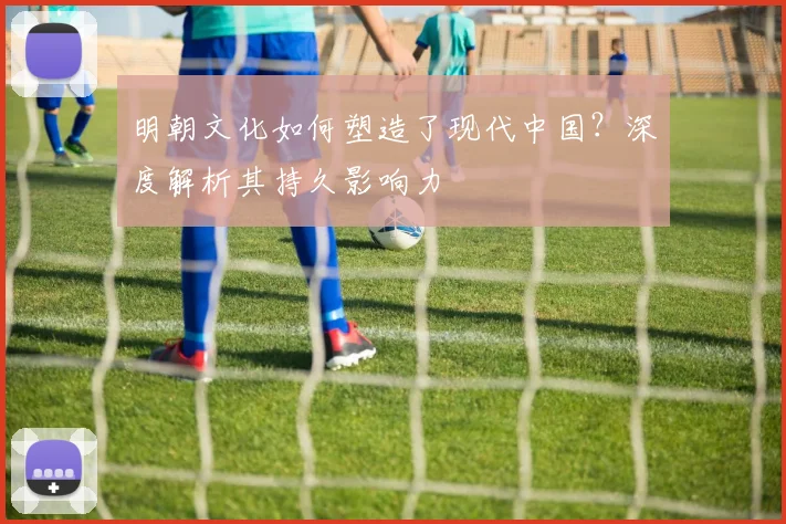 明朝文化如何塑造了现代中国？深度解析其持久影响力