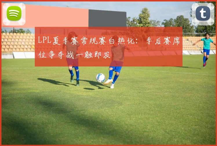 LPL夏季赛常规赛白热化：季后赛席位争夺战一触即发