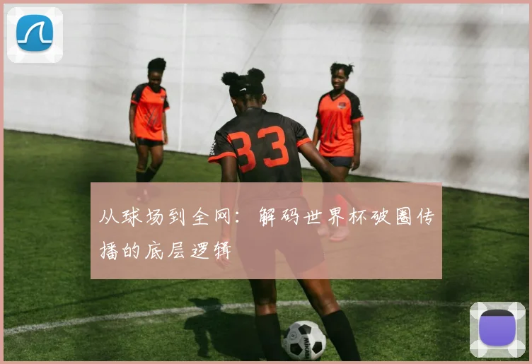从球场到全网：解码世界杯破圈传播的底层逻辑