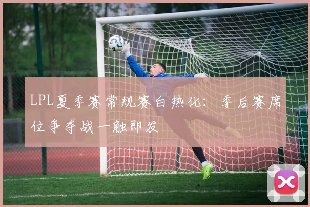 LPL夏季赛常规赛白热化：季后赛席位争夺战一触即发