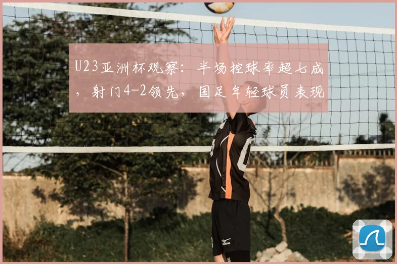 U23亚洲杯观察：半场控球率超七成，射门4-2领先，国足年轻球员表现解析
