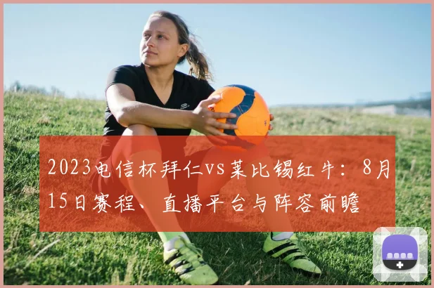 2023电信杯拜仁vs莱比锡红牛：8月15日赛程、直播平台与阵容前瞻