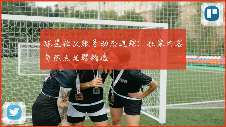 球星社交账号动态追踪：独家内容与热点话题精选