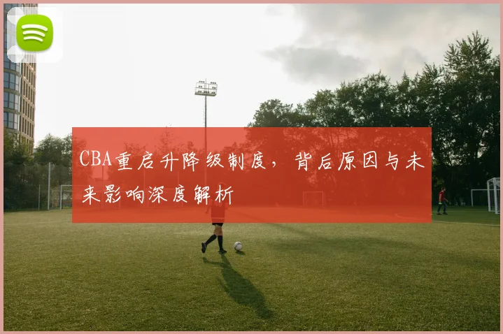CBA重启升降级制度，背后原因与未来影响深度解析