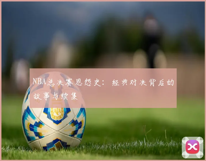 NBA总决赛恩怨史：经典对决背后的故事与续集