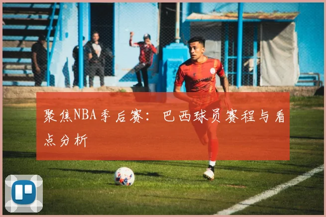 聚焦NBA季后赛：巴西球员赛程与看点分析
