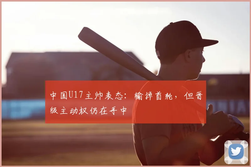 中国U17主帅表态：输掉首轮，但晋级主动权仍在手中