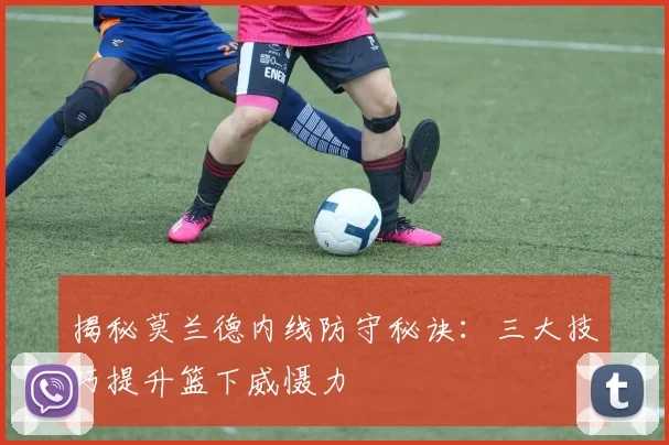 揭秘莫兰德内线防守秘诀：三大技巧提升篮下威慑力