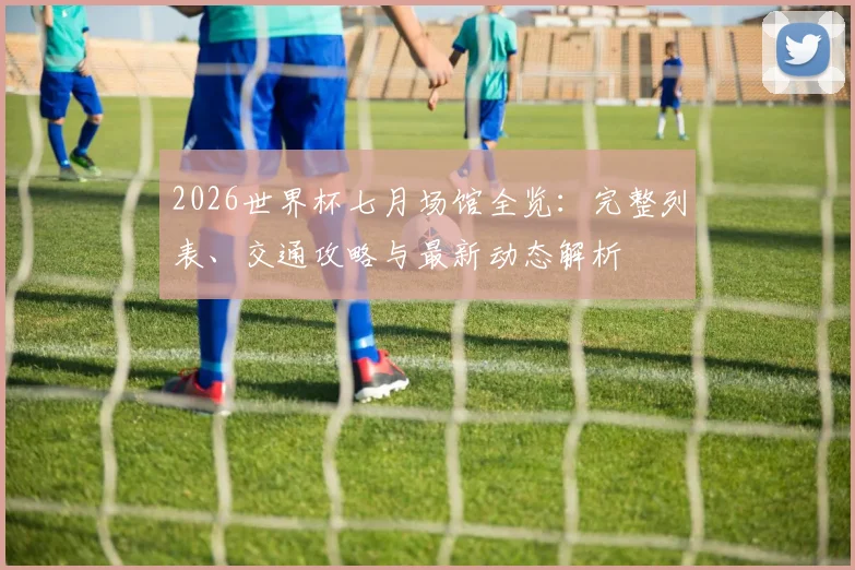 2026世界杯七月场馆全览：完整列表、交通攻略与最新动态解析