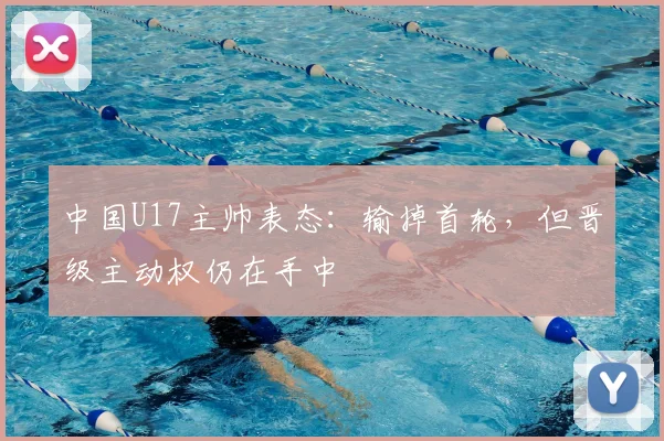 中国U17主帅表态：输掉首轮，但晋级主动权仍在手中