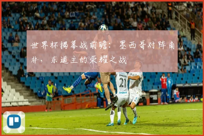 世界杯揭幕战前瞻:墨西哥对阵南非,东道主的荣耀之战
