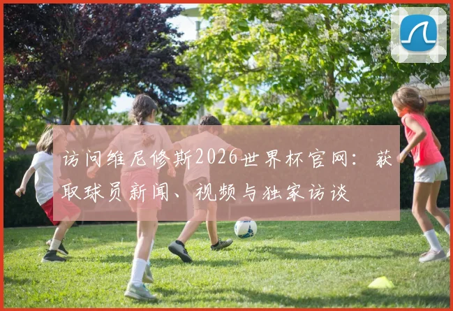 访问维尼修斯2026世界杯官网：获取球员新闻、视频与独家访谈