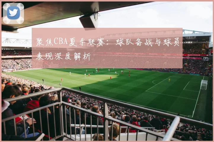 聚焦CBA夏季联赛：球队备战与球员表现深度解析