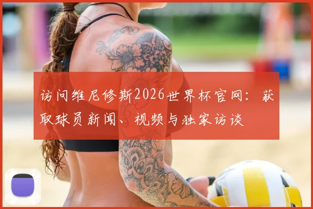 访问维尼修斯2026世界杯官网：获取球员新闻、视频与独家访谈