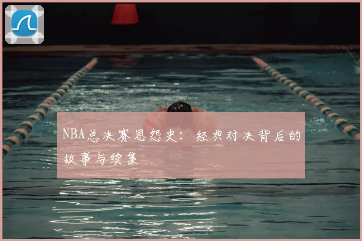 NBA总决赛恩怨史：经典对决背后的故事与续集