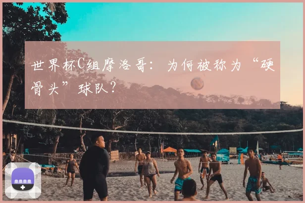 世界杯C组摩洛哥：为何被称为“硬骨头”球队？