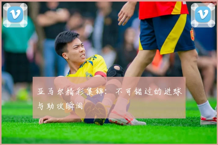 亚马尔精彩集锦：不可错过的进球与助攻瞬间