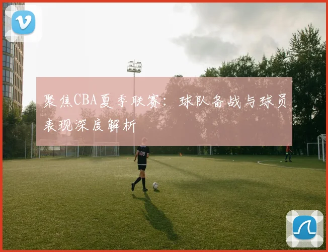 聚焦CBA夏季联赛：球队备战与球员表现深度解析